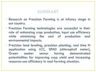 SUMMARY
• Research on Precision Farming is at infancy stage in
out country.
• Precision Farming technologies are successful in their
role of enhancing crop production, input use efficiency
while minimizing the cost of production and
environmental impacts.
• Precision land leveling, precision planting, real time N
application using LCC, SPAD (chlorophyll meter),
Green seeker sensor having demonstrated
potentialities for improving crop yield and increasing
resource-use efficiency in real farming situation.
 