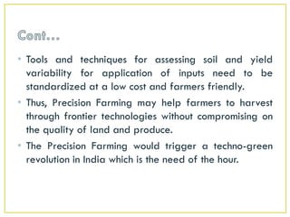 • Tools and techniques for assessing soil and yield
variability for application of inputs need to be
standardized at a low cost and farmers friendly.
• Thus, Precision Farming may help farmers to harvest
through frontier technologies without compromising on
the quality of land and produce.
• The Precision Farming would trigger a techno-green
revolution in India which is the need of the hour.
 
