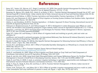 • Bana, R.C., Yadav, S.S., Shivran, A.C., Singh, P. and Kudi, V.K. 2020. Site-specific Nutrient Management for Enhancing Crop
Productivity. International Research Journal of Pure & Applied Chemistry. 21(15): 17-25.
• Banerjee, M., Bhuiya, G.S., Malik, G.C., Maiti, D. an Datta, S. 2014. Precision Nutrient Management through Use of LCC and
Nutrient Expert® in Hybrid Maize Under Laterite Soil of India. Universal Journal of Food and Nutrition Science 2(2): 33-36.
• Bongiovann,R.and Deboe, J.L.2004. Precision Agriculture and Sustainability. Precision Agriculture, 5: 359–387.
• Kumar, D.S. and Palanisami, K. 2010. Impact of Drip Irrigation on Farming System: Evidence from Southern India. Agricultural
Economics Research Review. 23: 265-272.
• Mehta, A. and Masdekar, M.2018. Precision Agriculture – A Modern Approach To Smart Farming. International Journal of
Scientific & Engineering Research 9(2): 23-26.
• Nalayani, P., Shankaranarayan, K. and Velmourougane. K. 2013. Herbigation in cotton (Gossypium spp): Effects on weed
control, soil microflora and succeeding greengram (Vigna radiata). Indian Journal of Agricultural Sciences 83 (11): 1144–8.
• Neupane, J. and Guo, W. 2019. Agronomic Basis and Strategies for Precision Water Management: A Review. Agronomy
2019, 9, 87; doi:10.3390/agronomy9020087
• Patle, G.T., Yadav S.R. and Pandey, V. 2018. Effect of irrigation levels and mulching on growth, yield and water use
efficiency of
• cauliflower and broccoli in perhumid ecoregion. An International Refereed, Peer Reviewed & Indexed Quarterly Journal in
Science, Agriculture & Engineering. VIII( XXV): 187-191.
• Qureshi A, Singh DK, Pandey PC (2016). Site-Specific Nutrient Management for Enhancing Nutrient-Use Efficiency in Rice and
Wheat. Acad. J. Agric. Res. 4(8): 518-524.
• Sayed, M.A. and Bedaiwy, M.N.A. 2011. Effect of Controlled Sprinkler Chemigation on WheatCrop in a Sandy Soil. Soil &
Water Res. 6(2): 61–72.
• Shah, N.G. and Das, I. 2014. Precision Irrigation: Sensor Network Based Irrigation.
https://www.researchgate.net/publication/221927923
• Seyfe, K. and Rashidi, M. 2007. Effect of Drip Irrigation and Plastic Mulch on Crop Yield and Yield Components of
Cantaloupe. International Journal Of Agriculture & Biology. 9(2): 247–249.
• Singh, B. and Ali, A.M. 2020. Using Hand-Held Chlorophyll Meters and Canopy Reflectance Sensors for Fertilizer Nitrogen
Management in Cereals in Small Farms in Developing Countries. Sensors. 20, 1127; doi:10.3390/s20041127
• Singh, D. and Tilak, D. 2020. A study on precision irrigation technology in agriculture: opportunities and challenges in Pune.
International Journal of Disaster Recovery and Business Continuity. 11(1): 405-422.
• Singh, V., Kaur, R., Singh, B., Brar, B.S. and Kaur, A. 2016. Precision Nutrient Management : A Review. Indian Journal of
Fertilisers. 12 (11): 1-15.
• Zayton, A.M., Guirguis, A.E. and Allam, KH. A. 2014. Effect of sprinkler irrigation management and straw mulch on yield,
water consumption and crop coefficient of peanut in sandy soil. Egypt. J. Agric. Res., 92 (2): 657-673.
 