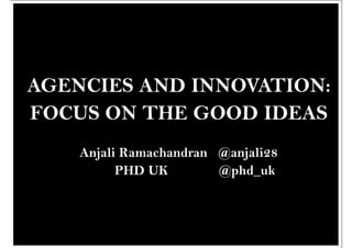 AGENCIES AND INNOVATION:
FOCUS ON THE GOOD IDEAS
    Anjali Ramachandran @anjali28
          PHD UK        @phd_uk
 