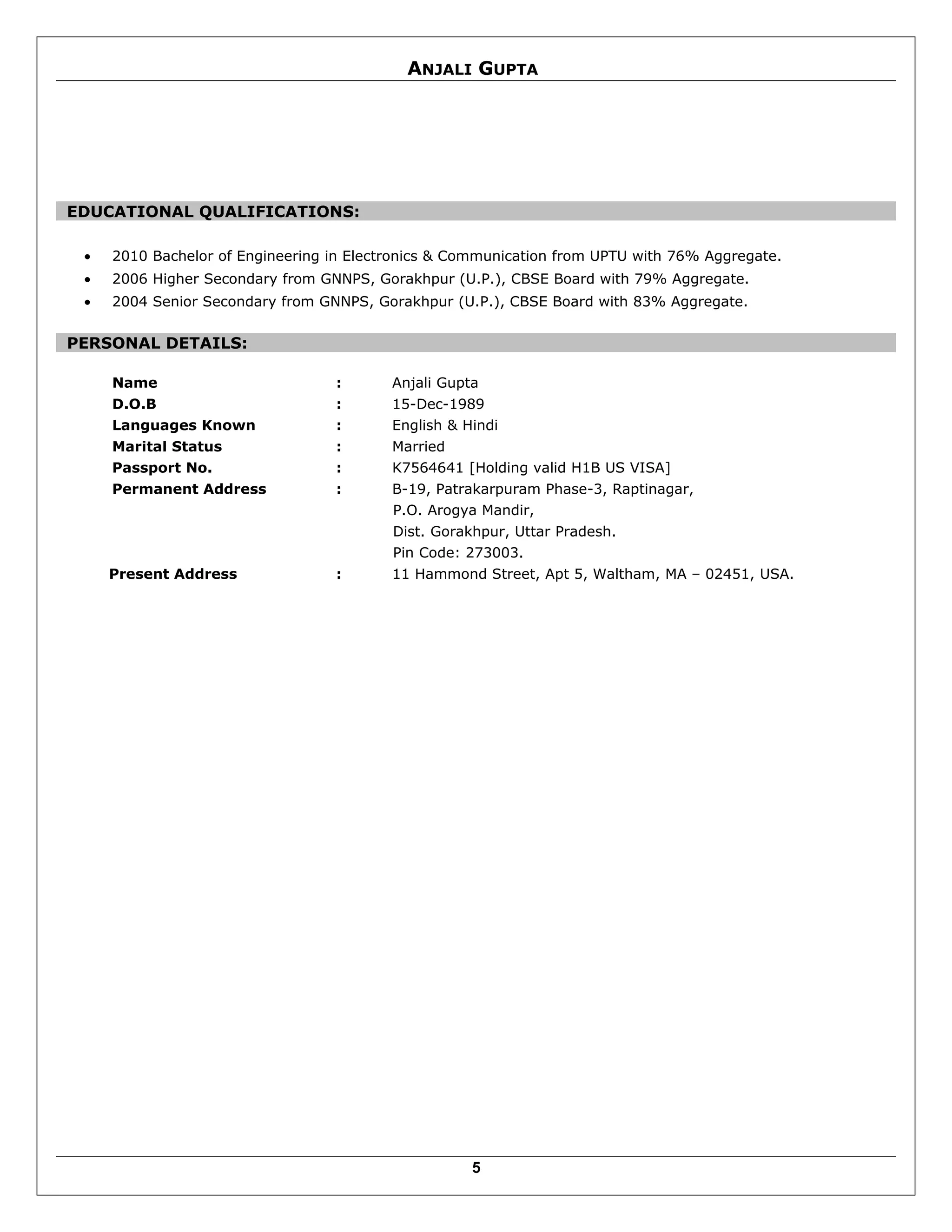 ANJALI GUPTA
EDUCATIONAL QUALIFICATIONS:
• 2010 Bachelor of Engineering in Electronics & Communication from UPTU with 76% Aggregate.
• 2006 Higher Secondary from GNNPS, Gorakhpur (U.P.), CBSE Board with 79% Aggregate.
• 2004 Senior Secondary from GNNPS, Gorakhpur (U.P.), CBSE Board with 83% Aggregate.
PERSONAL DETAILS:
Name : Anjali Gupta
D.O.B : 15-Dec-1989
Languages Known : English & Hindi
Marital Status : Married
Passport No. : K7564641 [Holding valid H1B US VISA]
Permanent Address : B-19, Patrakarpuram Phase-3, Raptinagar,
P.O. Arogya Mandir,
Dist. Gorakhpur, Uttar Pradesh.
Pin Code: 273003.
Present Address : 11 Hammond Street, Apt 5, Waltham, MA – 02451, USA.
5
 