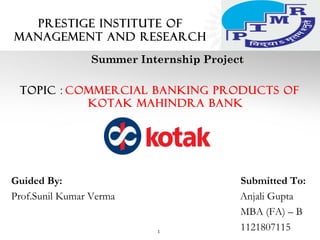 PRESTIGE INSTITUTE OF
MANAGEMENT AND RESEARCH
Summer Internship Project
Topic : Commercial Banking Products of
Kotak Mahindra Bank
Guided By: Submitted To:
Prof.Sunil Kumar Verma Anjali Gupta
MBA (FA) – B
11218071151
 