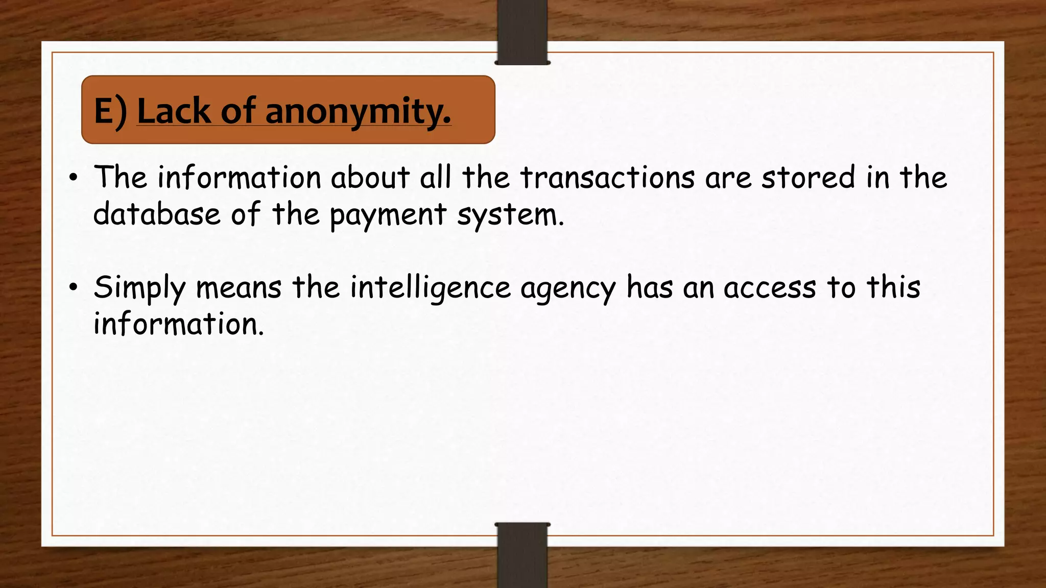 • The information about all the transactions are stored in the
database of the payment system.
• Simply means the intelligence agency has an access to this
information.
E) Lack of anonymity.
 