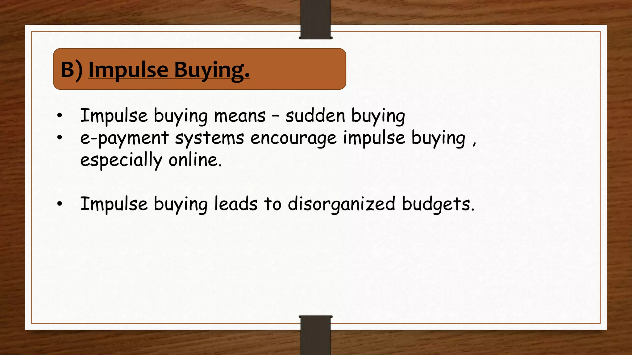 • Impulse buying means – sudden buying
• e-payment systems encourage impulse buying ,
especially online.
• Impulse buying leads to disorganized budgets.
B) Impulse Buying.
 
