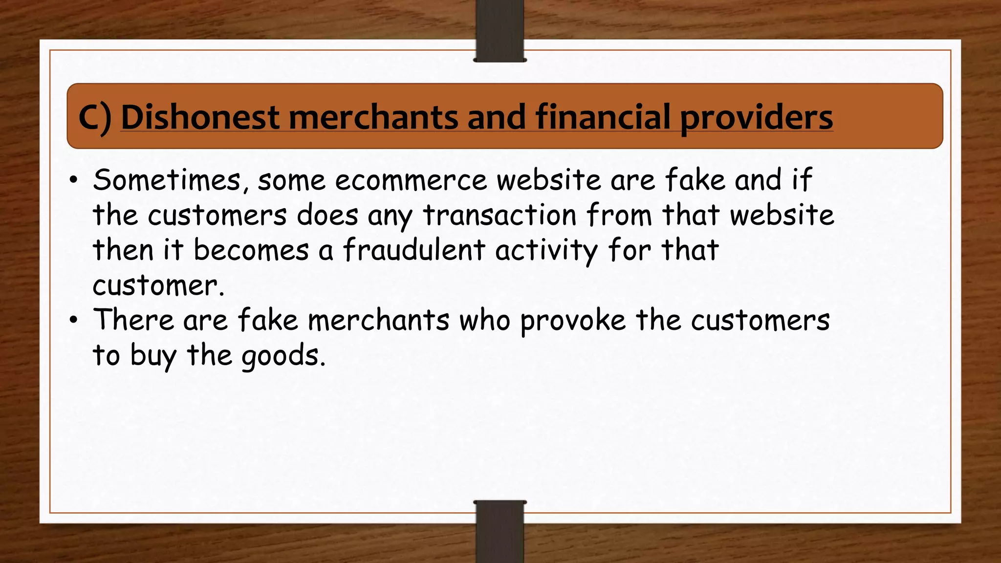 • Sometimes, some ecommerce website are fake and if
the customers does any transaction from that website
then it becomes a fraudulent activity for that
customer.
• There are fake merchants who provoke the customers
to buy the goods.
C) Dishonest merchants and financial providers
 