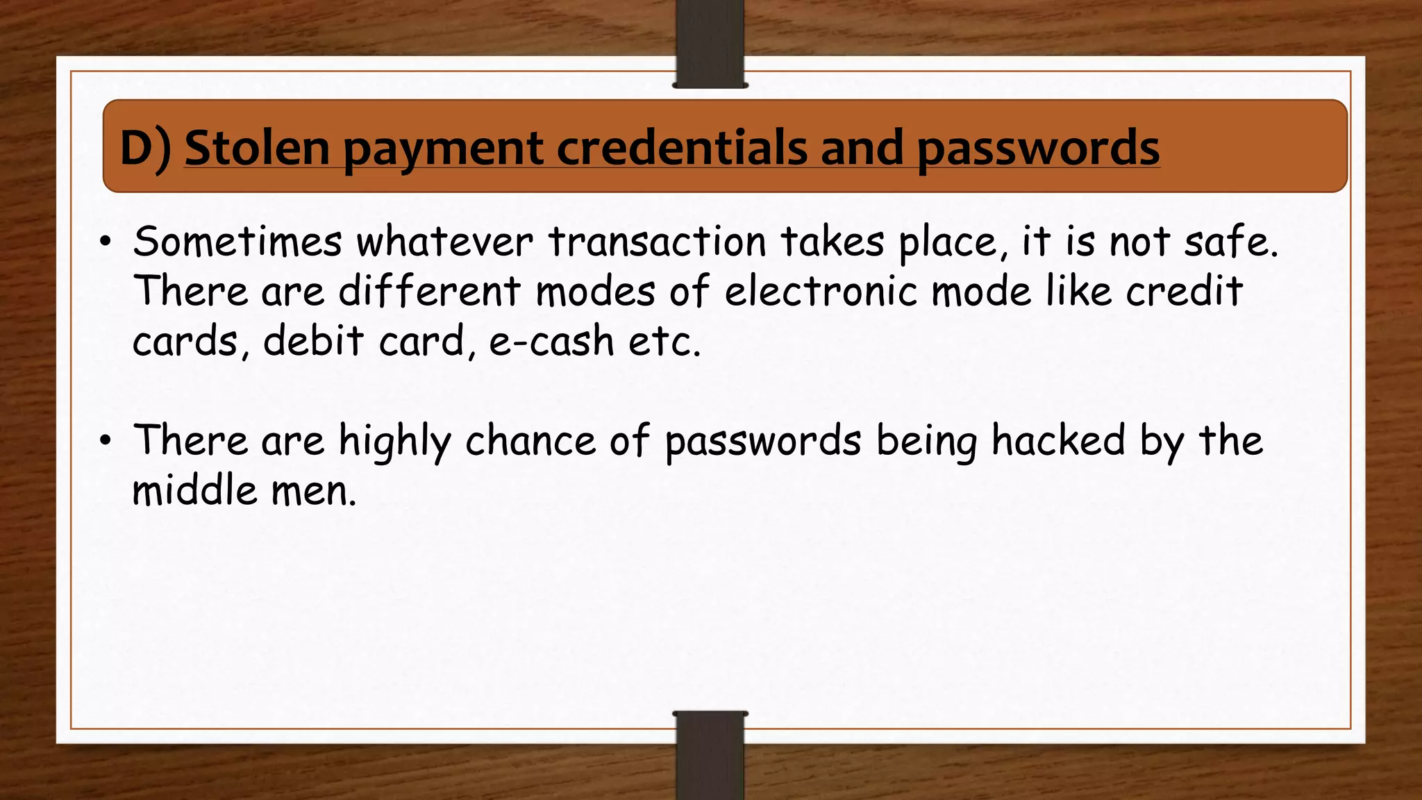 • Sometimes whatever transaction takes place, it is not safe.
There are different modes of electronic mode like credit
cards, debit card, e-cash etc.
• There are highly chance of passwords being hacked by the
middle men.
D) Stolen payment credentials and passwords
 