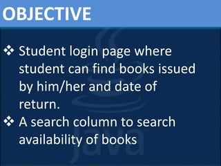 OBJECTIVE
 Student login page where
student can find books issued
by him/her and date of
return.
 A search column to search
availability of books
 