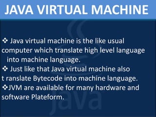 JAVA VIRTUAL MACHINE
 Java virtual machine is the like usual
computer which translate high level language
into machine language.
 Just like that Java virtual machine also
t ranslate Bytecode into machine language.
JVM are available for many hardware and
software Plateform.
 