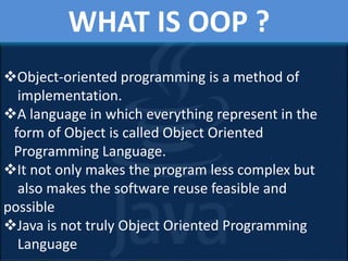 WHAT IS OOP ?
Object-oriented programming is a method of
implementation.
A language in which everything represent in the
form of Object is called Object Oriented
Programming Language.
It not only makes the program less complex but
also makes the software reuse feasible and
possible
Java is not truly Object Oriented Programming
Language
 