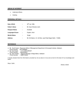 AREAS OF INTEREST

          Listening to Music.

          Cooking


PERSONAL DETAILS


                                    th
Date of Birth               :     30 Jan 1986.

Father’s Name               :     Mr. Gauri Shankar Joshi

Passport Status             :     Available

Languages Known             :     English, Hindi

Marital Status              :     Single

Address                     :     Mr. N.K Batra L-12, 3rd floor, west Patel Nagar Delhi– 110008.




REFERENCE

   Mr. .Sumit Gupta - Placement officer of Management Department of Amarapali Institute, Haldwani.
   Phone Number - 09719999800
   Mr. Sunil Gupta    - V P in ERA GROUP.
   Phone Number - 08930406041
   Mr..Jatin Chawla - Regional Manager of Bajaj Allianz, Haldwani
   Phone Number - 09897100024

I hereby declare that the information provided by me as above is true and correct to the best of my knowledge and
belief.


Place: Delhi
                                                                                                   ANJALI JOSHI
 