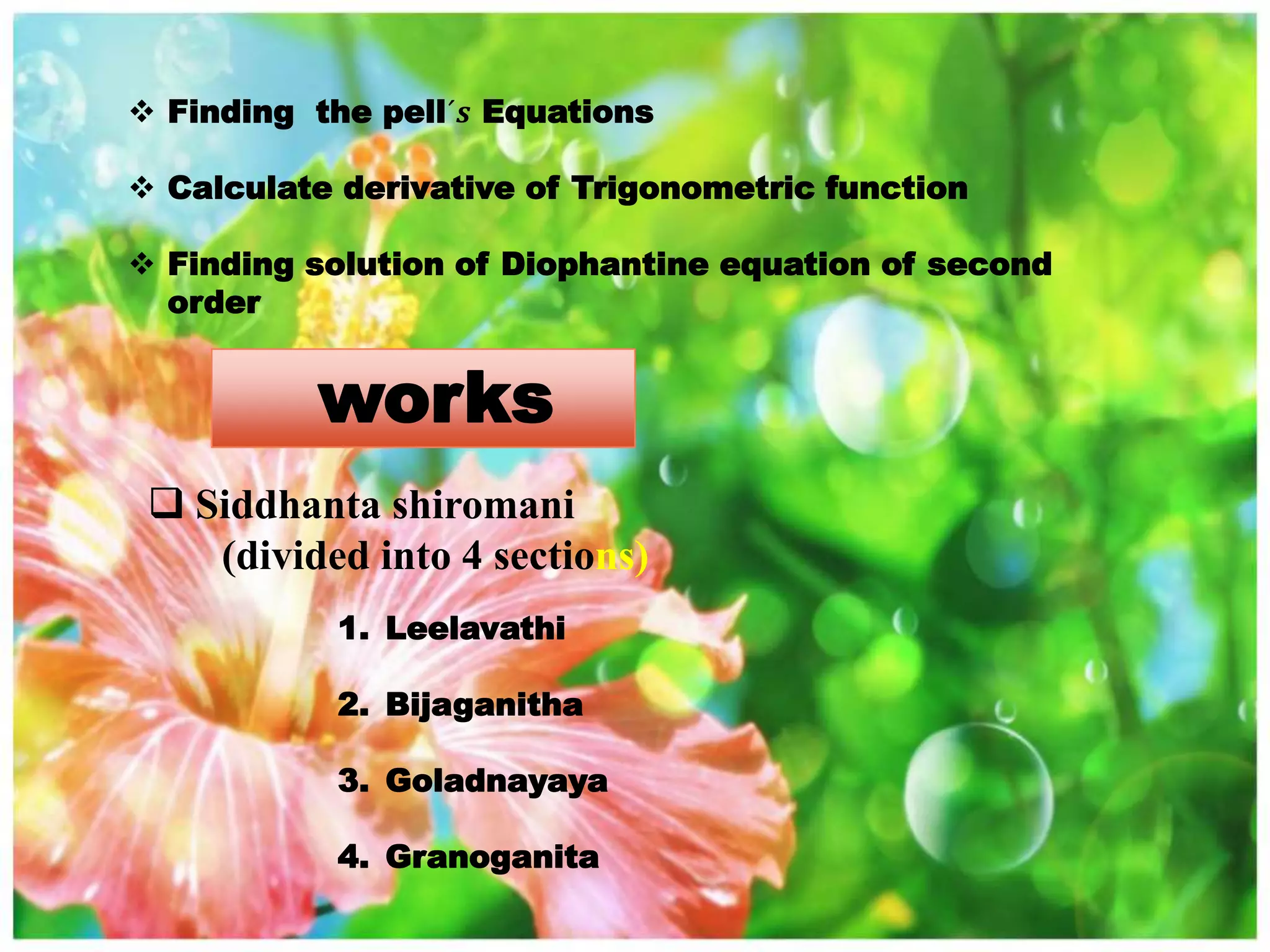  Finding the pell´𝒔 Equations
 Calculate derivative of Trigonometric function
 Finding solution of Diophantine equation of second
order
works
 Siddhanta shiromani
(divided into 4 sections)
1. Leelavathi
2. Bijaganitha
3. Goladnayaya
4. Granoganita
 