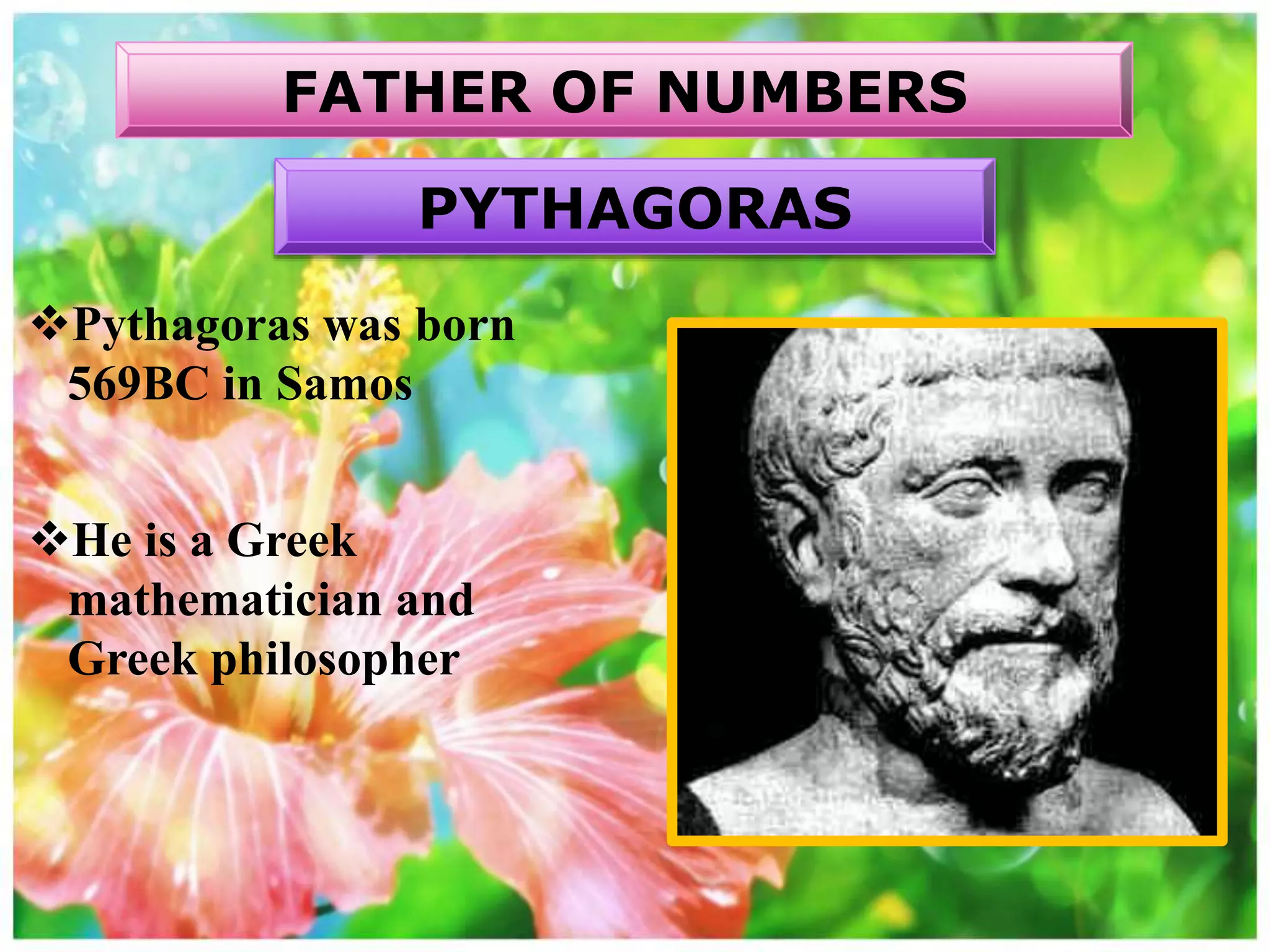 Pythagoras was born
569BC in Samos
He is a Greek
mathematician and
Greek philosopher
FATHER OF NUMBERS
PYTHAGORAS
 