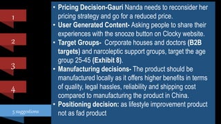 5 suggestions
1
2
4
3
• Pricing Decision-Gauri Nanda needs to reconsider her
pricing strategy and go for a reduced price.
• User Generated Content- Asking people to share their
experiences with the snooze button on Clocky website.
• Target Groups- Corporate houses and doctors (B2B
targets) and narcoleptic support groups, target the age
group 25-45 (Exhibit 8).
• Manufacturing decisions- The product should be
manufactured locally as it offers higher benefits in terms
of quality, legal hassles, reliability and shipping cost
compared to manufacturing the product in China.
• Positioning decision: as lifestyle improvement product
not as fad product
 