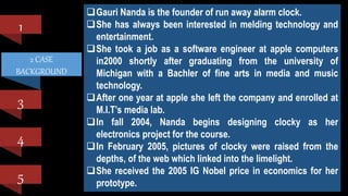2 CASE
BACKGROUND
1
3
4
5
BRIEF CASE BACKGROUND
 Hong Kong-based Li & Fung Group was a trading company
renowned for skillful management of its supply chain with 80
offices in 40 different countries.
 The bulk of its business came from the trading of soft goods,
which comprised garments and apparel, with the remainder
consisting of hard goods such as furniture, fireworks and
promotional items. Its major market was the US, followed by
Europe, which contributed about one-quarter of its turnover.
Gauri Nanda is the founder of run away alarm clock.
She has always been interested in melding technology and
entertainment.
She took a job as a software engineer at apple computers
in2000 shortly after graduating from the university of
Michigan with a Bachler of fine arts in media and music
technology.
After one year at apple she left the company and enrolled at
M.I.T’s media lab.
In fall 2004, Nanda begins designing clocky as her
electronics project for the course.
In February 2005, pictures of clocky were raised from the
depths, of the web which linked into the limelight.
She received the 2005 IG Nobel price in economics for her
prototype.
 