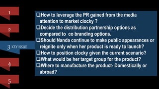 3 KEY ISSUE
1
2
4
5
How to leverage the PR gained from the media
attention to market clocky ?
Decide the distribution partnership options as
compared to co branding options.
Should Nanda continue to make public appearances or
reignite only when her product is ready to launch?
How to position clocky given the current scenario?
What would be her target group for the product?
Where to manufacture the product- Domestically or
abroad?
 