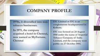 COMPANY PROFILE
• 1970s, it diversified into non-
tobacco businesses.
• In 1975, the company
acquired a hotel in Chennai,
now named as MyFortune,
Chennai
• ITC Limited or ITC is an Indian
conglomerate headquartered in
Kolkata.
• ITC was formed on 24 August
1910 under the name of Imperial
Tobacco Company of India
Limited, and the company went
public on 27 October 1954.
 