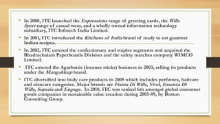 • In 2000, ITC launched the Expressions range of greeting cards, the Wills
Sport range of casual wear, and a wholly owned information technology
subsidiary, ITC Infotech India Limited.
• In 2001, ITC introduced the Kitchens of India brand of ready to eat gourmet
Indian recipes.
• In 2002, ITC entered the confectionary and staples segments and acquired the
Bhadrachalam Paperboards Division and the safety matches company WIMCO
Limited.
• ITC entered the Agarbattis (incense sticks) business in 2003, selling its products
under the Mangaldeep brand.
• ITC diversified into body care products in 2005 which includes perfumes, haircare
and skincare categories. Major brands are Fiama Di Wills, Vivel, Essenza Di
Wills, Superia and Engage. In 2010, ITC was ranked 6th amongst global consumer
goods companies in sustainable value creation during 2005-09, by Boston
Consulting Group.
 
