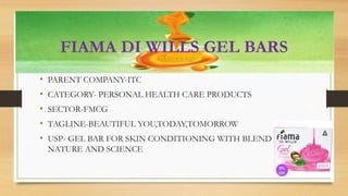 FIAMA DI WILLS GEL BARS
• PARENT COMPANY-ITC
• CATEGORY- PERSONAL HEALTH CARE PRODUCTS
• SECTOR-FMCG
• TAGLINE-BEAUTIFUL YOU,TODAY,TOMORROW
• USP- GEL BAR FOR SKIN CONDITIONING WITH BLEND OF
NATURE AND SCIENCE
 