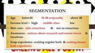 SEGMENTATION
1. Age below16 16-40 yrs(youth) above 40
2. Income level – high middle class low
3. Skin care- skin conscious & not so conscious
4. Awareness- curious about research and nature lovers &
incurious
5. Soap experience- seeking regular bath & seeking luxury
bath experience
 