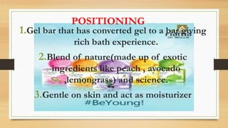 1.Gel bar that has converted gel to a bar giving
rich bath experience.
2.Blend of nature(made up of exotic
ingredients like peach , avocado
,lemongrass) and science.
3.Gentle on skin and act as moisturizer
POSITIONING
 