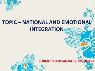 TOPIC – NATIONAL AND EMOTIONAL
INTEGRATION
SUBMITTED BY-ANJALI CHOUDHARY
 
