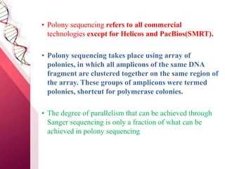 • Polony sequencing refers to all commercial
technologies except for Helicos and PacBios(SMRT).
• Polony sequencing takes place using array of
polonies, in which all amplicons of the same DNA
fragment are clustered together on the same region of
the array. These groups of amplicons were termed
polonies, shortcut for polymerase colonies.
• The degree of parallelism that can be achieved through
Sanger sequencing is only a fraction of what can be
achieved in polony sequencing
 