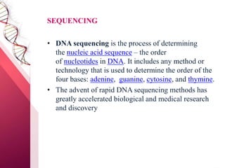 SEQUENCING
• DNA sequencing is the process of determining
the nucleic acid sequence – the order
of nucleotides in DNA. It includes any method or
technology that is used to determine the order of the
four bases: adenine, guanine, cytosine, and thymine.
• The advent of rapid DNA sequencing methods has
greatly accelerated biological and medical research
and discovery
 