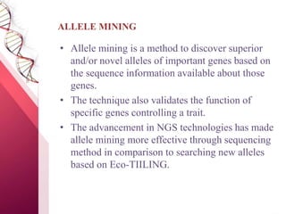 • Allele mining is a method to discover superior
and/or novel alleles of important genes based on
the sequence information available about those
genes.
• The technique also validates the function of
specific genes controlling a trait.
• The advancement in NGS technologies has made
allele mining more effective through sequencing
method in comparison to searching new alleles
based on Eco-TIILING.
ALLELE MINING
 