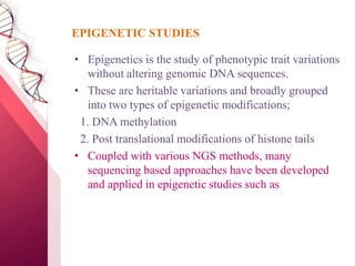 • Epigenetics is the study of phenotypic trait variations
without altering genomic DNA sequences.
• These are heritable variations and broadly grouped
into two types of epigenetic modifications;
1. DNA methylation
2. Post translational modifications of histone tails
• Coupled with various NGS methods, many
sequencing based approaches have been developed
and applied in epigenetic studies such as
EPIGENETIC STUDIES
 