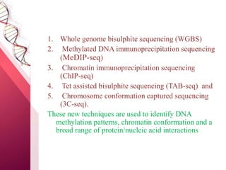 1. Whole genome bisulphite sequencing (WGBS)
2. Methylated DNA immunoprecipitation sequencing
(MeDIP-seq)
3. Chromatin immunoprecipitation sequencing
(ChIP-seq)
4. Tet assisted bisulphite sequencing (TAB-seq) and
5. Chromosome conformation captured sequencing
(3C-seq).
These new techniques are used to identify DNA
methylation patterns, chromatin conformation and a
broad range of protein/nucleic acid interactions
 