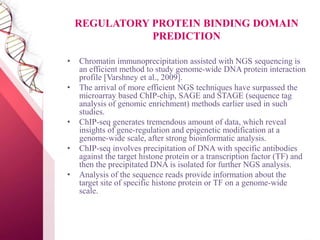 REGULATORY PROTEIN BINDING DOMAIN
PREDICTION
• Chromatin immunoprecipitation assisted with NGS sequencing is
an efficient method to study genome-wide DNA protein interaction
profile [Varshney et al., 2009].
• The arrival of more efficient NGS techniques have surpassed the
microarray based ChIP-chip, SAGE and STAGE (sequence tag
analysis of genomic enrichment) methods earlier used in such
studies.
• ChIP-seq generates tremendous amount of data, which reveal
insights of gene-regulation and epigenetic modification at a
genome-wide scale, after strong bioinformatic analysis.
• ChIP-seq involves precipitation of DNA with specific antibodies
against the target histone protein or a transcription factor (TF) and
then the precipitated DNA is isolated for further NGS analysis.
• Analysis of the sequence reads provide information about the
target site of specific histone protein or TF on a genome-wide
scale.
 