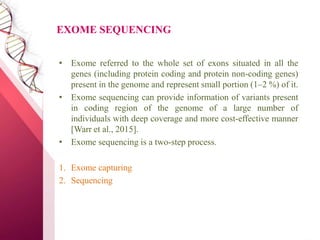 EXOME SEQUENCING
• Exome referred to the whole set of exons situated in all the
genes (including protein coding and protein non-coding genes)
present in the genome and represent small portion (1–2 %) of it.
• Exome sequencing can provide information of variants present
in coding region of the genome of a large number of
individuals with deep coverage and more cost-effective manner
[Warr et al., 2015].
• Exome sequencing is a two-step process.
1. Exome capturing
2. Sequencing
 