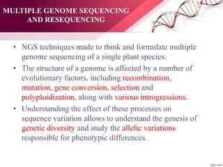 MULTIPLE GENOME SEQUENCING
AND RESEQUENCING
• NGS techniques made to think and formulate multiple
genome sequencing of a single plant species.
• The structure of a genome is affected by a number of
evolutionary factors, including recombination,
mutation, gene conversion, selection and
polyploidization, along with various introgressions.
• Understanding the effect of these processes on
sequence variation allows to understand the genesis of
genetic diversity and study the allelic variations
responsible for phenotypic differences.
 