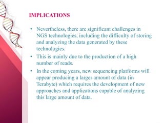 IMPLICATIONS
• Nevertheless, there are significant challenges in
NGS technologies, including the difficulty of storing
and analyzing the data generated by these
technologies.
• This is mainly due to the production of a high
number of reads.
• In the coming years, new sequencing platforms will
appear producing a larger amount of data (in
Terabyte) which requires the development of new
approaches and applications capable of analyzing
this large amount of data.
 