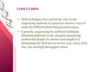 CONCLUSION
• NGS techniques have paved the way to use
sequencing methods in numerous creative ways to
study the different plant biological processes.
• Currently, sequencing by synthesis technique
(Illumina platform) is the cheapest sequencing
method but despite its shorter read length it is
dominating the field due to its low cost, lower error
rate, fast and high throughput nature.
 