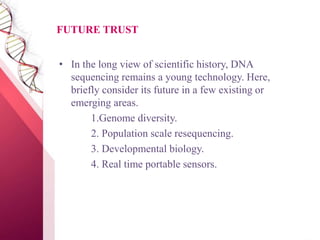 FUTURE TRUST
• In the long view of scientific history, DNA
sequencing remains a young technology. Here,
briefly consider its future in a few existing or
emerging areas.
1.Genome diversity.
2. Population scale resequencing.
3. Developmental biology.
4. Real time portable sensors.
 
