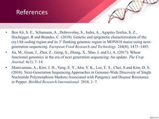 References
• Ben Ali, S. E., Schamann, A., Dobrovolny, S., Indra, A., Agapito-Tenfen, S. Z.,
Hochegger, R and Brandes, C. (2018). Genetic and epigenetic characterization of the
cry1Ab coding region and its 3′ flanking genomic region in MON810 maize using next-
generation sequencing. European Food Research and Technology. 244(8), 1473–1485.
• Jia, M., Guan, J., Zhai, Z., Geng, S., Zhang, X., Mao, L and Li, A. (2017). Wheat
functional genomics in the era of next generation sequencing: An update. The Crop
Journal. 6(1): 7–14.
• Manivannan, A., Kim, J. H., Yang, E. Y., Ahn, Y. K., Lee, E. S., Choi, S and Kim, D. S.
(2018). Next-Generation Sequencing Approaches in Genome-Wide Discovery of Single
Nucleotide Polymorphism Markers Associated with Pungency and Disease Resistance
in Pepper. BioMed Research International. 2018, 1–7.
 