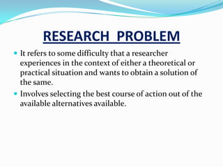 RESEARCH PROBLEM
 It refers to some difficulty that a researcher
  experiences in the context of either a theoretical or
  practical situation and wants to obtain a solution of
  the same.
 Involves selecting the best course of action out of the
  available alternatives available.
 