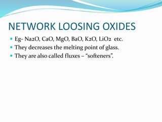NETWORK LOOSING OXIDES
 Eg- Na2O, CaO, MgO, BaO, K2O, LiO2 etc.
 They decreases the melting point of glass.
 They are also called fluxes – “softeners”.
 