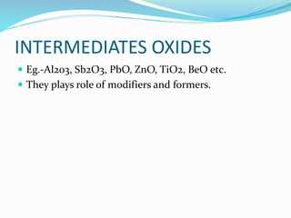 INTERMEDIATES OXIDES
 Eg.-Al2o3, Sb2O3, PbO, ZnO, TiO2, BeO etc.
 They plays role of modifiers and formers.
 