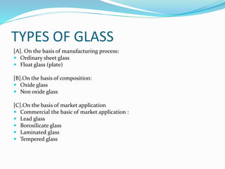 TYPES OF GLASS
[A]. On the basis of manufacturing process:
 Ordinary sheet glass
 Float glass (plate)
[B].On the basis of composition:
 Oxide glass
 Non oxide glass
[C].On the basis of market application
 Commercial the basic of market application :
 Lead glass
 Borosilicate glass
 Laminated glass
 Tempered glass
 
