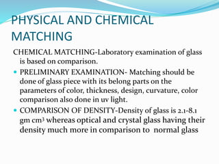 PHYSICAL AND CHEMICAL
MATCHING
CHEMICAL MATCHING-Laboratory examination of glass
is based on comparison.
 PRELIMINARY EXAMINATION- Matching should be
done of glass piece with its belong parts on the
parameters of color, thickness, design, curvature, color
comparison also done in uv light.
 COMPARISON OF DENSITY-Density of glass is 2.1-8.1
gm cm3 whereas optical and crystal glass having their
density much more in comparison to normal glass
 