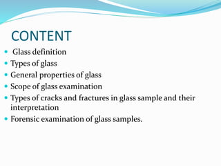 CONTENT
 Glass definition
 Types of glass
 General properties of glass
 Scope of glass examination
 Types of cracks and fractures in glass sample and their
interpretation
 Forensic examination of glass samples.
 