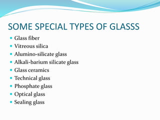 SOME SPECIAL TYPES OF GLASSS
 Glass fiber
 Vitreous silica
 Alumino-silicate glass
 Alkali-barium silicate glass
 Glass ceramics
 Technical glass
 Phosphate glass
 Optical glass
 Sealing glass
 
