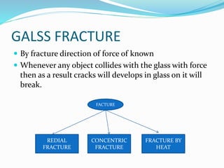 GALSS FRACTURE
 By fracture direction of force of known
 Whenever any object collides with the glass with force
then as a result cracks will develops in glass on it will
break.
FACTURE
REDIAL
FRACTURE
CONCENTRIC
FRACTURE
FRACTURE BY
HEAT
 