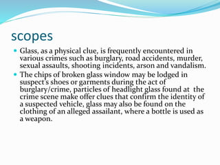 scopes
 Glass, as a physical clue, is frequently encountered in
various crimes such as burglary, road accidents, murder,
sexual assaults, shooting incidents, arson and vandalism.
 The chips of broken glass window may be lodged in
suspect’s shoes or garments during the act of
burglary/crime, particles of headlight glass found at the
crime scene make offer clues that confirm the identity of
a suspected vehicle, glass may also be found on the
clothing of an alleged assailant, where a bottle is used as
a weapon.
 