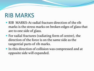 RIB MARKS
 RIB MARKS-At radial fracture direction of the rib
marks is the stress marks on broken edges of glass that
are to one side of glass.
 For radial fractures (radiating form of centre), the
direction of the force is on the same side as the
tangential parts of rib marks.
 In this direction of collision was compressed and at
opposite side will expanded.
 