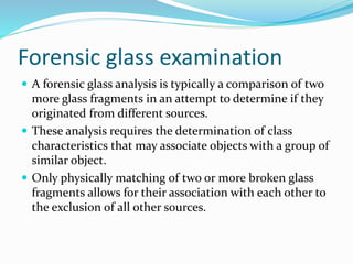 Forensic glass examination
 A forensic glass analysis is typically a comparison of two
more glass fragments in an attempt to determine if they
originated from different sources.
 These analysis requires the determination of class
characteristics that may associate objects with a group of
similar object.
 Only physically matching of two or more broken glass
fragments allows for their association with each other to
the exclusion of all other sources.
 