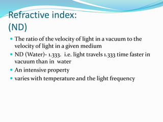 Refractive index:
(ND)
 The ratio of the velocity of light in a vacuum to the
velocity of light in a given medium
 ND (Water)- 1.333. i.e. light travels 1.333 time faster in
vacuum than in water
 An intensive property
 varies with temperature and the light frequency
 