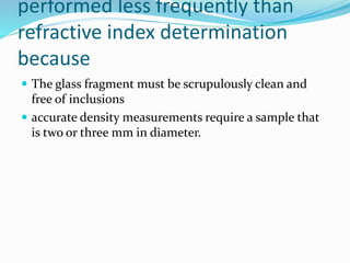 performed less frequently than
refractive index determination
because
 The glass fragment must be scrupulously clean and
free of inclusions
 accurate density measurements require a sample that
is two or three mm in diameter.
 